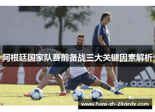 阿根廷国家队赛前备战三大关键因素解析 阿根廷国家队赛前备战三大关键因素解析
